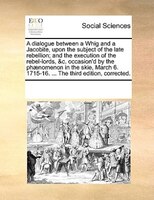 A Dialogue Between A Whig And A Jacobite, Upon The Subject Of The Late Rebellion; And The Execution Of The Rebel-lords, &c. Occasi