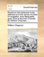 Report On The Measures To Be Attended To In The Survey Of A Line Of Navigation, From Newcastle Upon Tyne To The Irish Channel. By