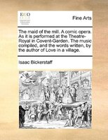 The Maid Of The Mill. A Comic Opera. As It Is Performed At The Theatre-royal In Covent-garden. The Music Compiled, And The Words W