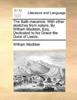 The Bath Macaroni. With Other Sketches From Nature. By William Madden, Esq. Dedicated To His Grace The Duke Of Leeds.