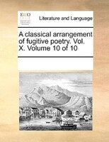 A Classical Arrangement Of Fugitive Poetry. Vol. X. Volume 10 Of 10