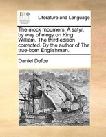 The Mock Mourners. A Satyr, By Way Of Elegy On King William. The Third Edition Corrected. By The Author Of The True-born Englishma