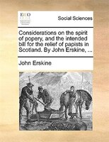 Considerations On The Spirit Of Popery, And The Intended Bill For The Relief Of Papists In Scotland. By John Erskine, ...