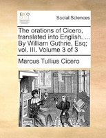 The Orations Of Cicero, Translated Into English. ... By William Guthrie, Esq; Vol. Iii.  Volume 3 Of 3