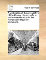 A Vindication Of The Prerogative Of The Crown. Humbly Offered To The Consideration Of The Honourable House Of Commons.