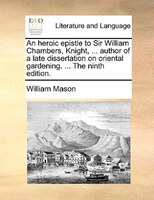 An Heroic Epistle To Sir William Chambers, Knight, ... Author Of A Late Dissertation On Oriental Gardening. ... The Ninth Edition.