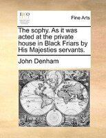 The Sophy. As It Was Acted At The Private House In Black Friars By His Majesties Servants.