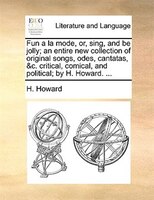 Fun A La Mode, Or, Sing, And Be Jolly; An Entire New Collection Of Original Songs, Odes, Cantatas, &c. Critical, Comical, And Poli