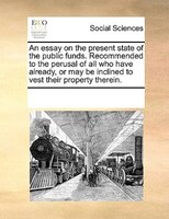 An Essay On The Present State Of The Public Funds. Recommended To The Perusal Of All Who Have Already, Or May Be Inclined To Vest