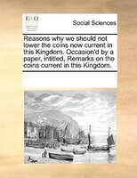 Reasons Why We Should Not Lower The Coins Now Current In This Kingdom. Occasion'd By A Paper, Intitled, Remarks On The Coins Curre