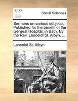 Sermons On Various Subjects. Published For The Benefit Of The General Hospital, In Bath. By The Rev. Lancelot St. Albyn, ...