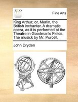 King Arthur; Or, Merlin, The British Inchanter. A Dramatic Opera, As It Is Performed At The Theatre In Goodman's Fields. The Music
