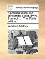 A Practical Discourse Concerning Death. By W. Sherlock, ... The Fiftieth Edition.