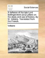 A Defence Of The Late Lord Bollingbroke's [sic] Letters On The Study And Use Of History. By M. Voltaire. Translated From The Frenc