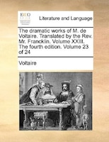 The Dramatic Works Of M. De Voltaire. Translated By The Rev. Mr. Francklin.  Volume Xxiii. The Fourth Edition. Volume 23 Of 24