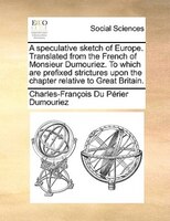 A Speculative Sketch Of Europe. Translated From The French Of Monsieur Dumouriez. To Which Are Prefixed Strictures Upon The Chapte