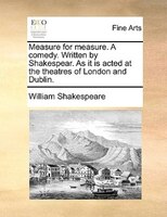 Measure For Measure. A Comedy. Written By Shakespear. As It Is Acted At The Theatres Of London And Dublin.