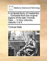 A Compleat Body Of Husbandry. ... Compiled From The Original Papers Of The Late Thomas Hale, ... In Four Volumes.  Volume 1 Of 4
