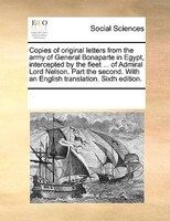 Copies Of Original Letters From The Army Of General Bonaparte In Egypt, Intercepted By The Fleet ... Of Admiral Lord Nelson. Part