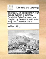 The Toast, An Epic Poem In Four Books. Written In Latin By Frederick Scheffer, Done Into English By Peregrine O Donald, Esq; Vol.i