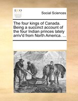 The Four Kings Of Canada. Being A Succinct Account Of The Four Indian Princes Lately Arriv'd From North America. ...