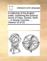 A Collection Of The English Poets, Containing The Poetical Works Of Pope. Dryden. Swift. ... In Twenty Volumes. ... Volume 12 Of