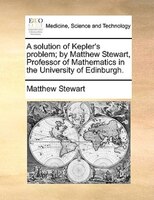 A Solution Of Kepler's Problem; By Matthew Stewart, Professor Of Mathematics In The University Of Edinburgh.