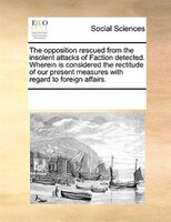The Opposition Rescued From The Insolent Attacks Of Faction Detected. Wherein Is Considered The Rectitude Of Our Present Measures