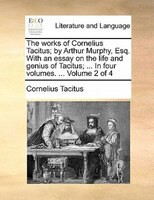 The Works Of Cornelius Tacitus; By Arthur Murphy, Esq. With An Essay On The Life And Genius Of Tacitus; ... In Four Volumes. ...