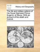 The Life And Military Actions Of His Royal Highness Prince Eugene, Of Savoy. With An Account Of His Death And Funeral.