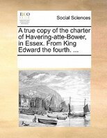 A True Copy Of The Charter Of Havering-atte-bower, In Essex. From King Edward The Fourth. ...