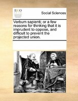 Verbum Sapienti; Or A Few Reasons For Thinking That It Is Imprudent To Oppose, And Difficult To Prevent The Projected Union.