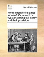 Who'll Change Old Lamps For New? Or, A Word Or Two Concerning The Clergy, And Their Provision.