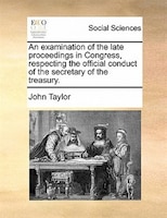 An Examination Of The Late Proceedings In Congress, Respecting The Official Conduct Of The Secretary Of The Treasury.