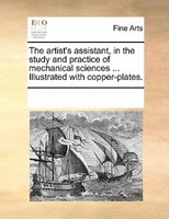 The Artist's Assistant, In The Study And Practice Of Mechanical Sciences ... Illustrated With Copper-plates.