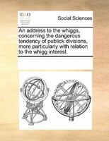 An Address To The Whiggs, Concerning The Dangerous Tendency Of Publick Divisions, More Particularly With Relation To The Whigg Int