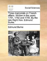 Three Memorials On French Affairs. Written In The Years 1791, 1792 And 1793. By The Late Right Hon. Edmund Burke.