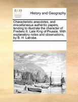 Characteristic Anecdotes, And Miscellaneous Authentic Papers, Tending To Illustrate The Character Of Frederic Ii. Late King Of Pru