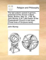 The Last Solemn Scene! A Sermon, Preached At The Church In Back-street, Boston, May 22, 1768. By John Murray, A.m. Late Pastor Of