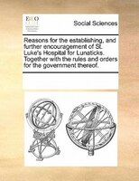 Reasons For The Establishing, And Further Encouragement Of St. Luke's Hospital For Lunaticks. Together With The Rules And Orders F