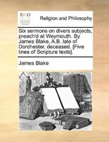 Six Sermons On Divers Subjects, Preach'd At Weymouth. By James Blake, A.b. Late Of Dorchester, Deceased. [five Lines Of Scripture