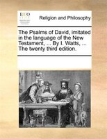 The Psalms Of David, Imitated In The Language Of The New Testament, ... By I. Watts, ... The Twenty Third Edition.