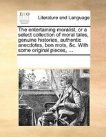 The Entertaining Moralist, Or A Select Collection Of Moral Tales, Genuine Histories, Authentic Anecdotes, Bon Mots, &c. With Some