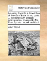 An Essay Towards A Description Of The City Of Bath. In Two Parts. ... Illustrated With Thirteen Octavo Plates, Engrav'd By Mr. Pin