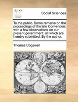 To The Public. Some Remarks On The Proceedings Of The Late Convention: With A Few Observations On Our Present Government: All Whic