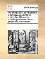 The Middle Line: Or, An Attempt To Furnish Some Hints For Ending The Differences Subsisting Between Great-britain An