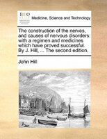 The Construction Of The Nerves, And Causes Of Nervous Disorders: With A Regimen And Medicines Which Have Proved Successful. By J.