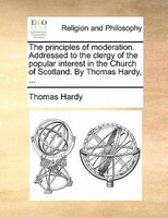 The Principles Of Moderation. Addressed To The Clergy Of The Popular Interest In The Church Of Scotland. By Thomas Hardy, ...