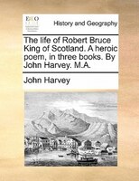 The Life Of Robert Bruce King Of Scotland. A Heroic Poem, In Three Books. By John Harvey. M.a.