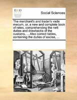 The Merchant's And Trader's Vade Mecum, Or, A New And Complete Book Of Rates, Comprehending The Nett Duties And Drawbacks Of The C